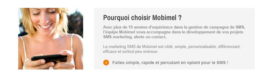 Avec plus de 10 annes d'experience dans la gestion de campagne de SMS, l'equipe Mobimel vous accompagne dans le developpement de vos projets SMS marketing, alerte ou contact.
