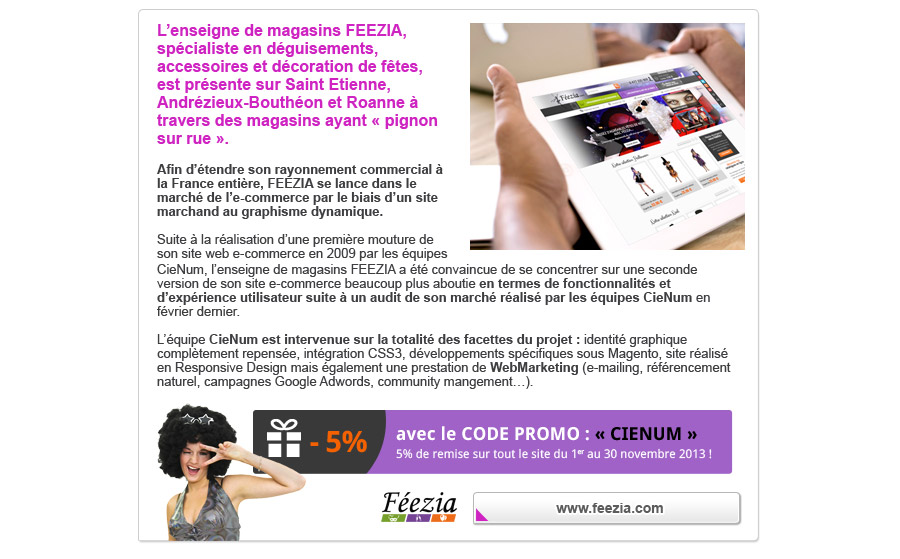 Afin d'tendre son rayonnement commercial  la France entire, FEEZIA se lance dans le march de l'e-commerce par le biais d'un site marchand au graphisme dynamique.

Suite  la ralisation d'une premire mouture de son site web e-commerce en 2009 par les quipes CieNum, l'enseigne de magasins FEEZIA a t convaincue de se concentrer sur une seconde version de son site e-commerce beaucoup plus aboutie en termes de fonctionnalits et d'exprience utilisateur suite  un audit de son march ralis par les quipes CieNum en fvrier dernier.

L'quipe CieNum est intervenue sur la totalit des facettes du projet : identit graphique compltement repense, intgration CSS3, dveloppements spcifiques sous Magento, site ralis en Responsive Design mais galement une prestation de WebMarketing (e-mailing, rfrencement naturel, campagnes Google Adwords, community mangement).